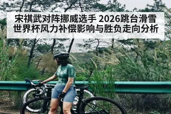 宋祺武对阵挪威选手 2026跳台滑雪世界杯风力补偿影响与胜负走向分析